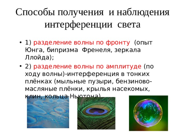 Способы получения и наблюдения интерференции света 1) разделение волны по фронту (опыт Юнга, бипризма Френеля, зеркала Ллойда); 2) разделение волны по амплитуде (по ходу волны)-интерференция в тонких плёнках (мыльные пузыри, бензиново-масляные плёнки, крылья насекомых, клин, кольца Ньютона). 