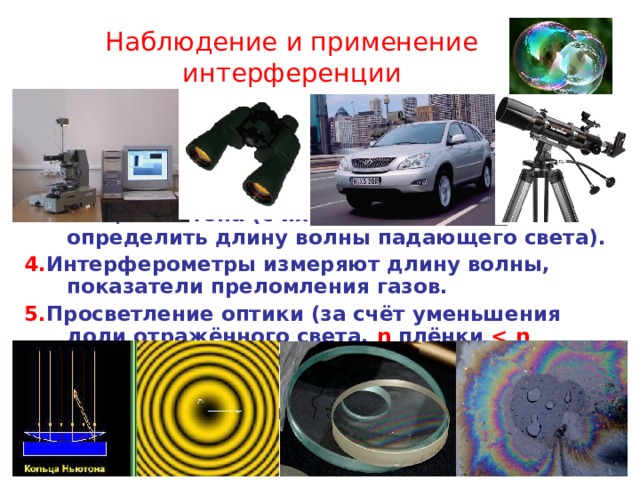Наблюдение и применение интерференции 1 . «Мыльный пузырь пожалуй, самое изысканное чудо природы», - Марк Твен 2. Радужная плёнка на поверхности лужи с бензином. 3. Кольца Ньютона (с их помощью можно определить длину волны падающего света). 4. Интерферометры измеряют длину волны, показатели преломления газов. 5. Просветление оптики (за счёт уменьшения доли отражённого света, n  плёнки   n стекла, толщина плёнки h = λ /4 n ) 6. В промышленности (проверка  качества обработки деталей). 