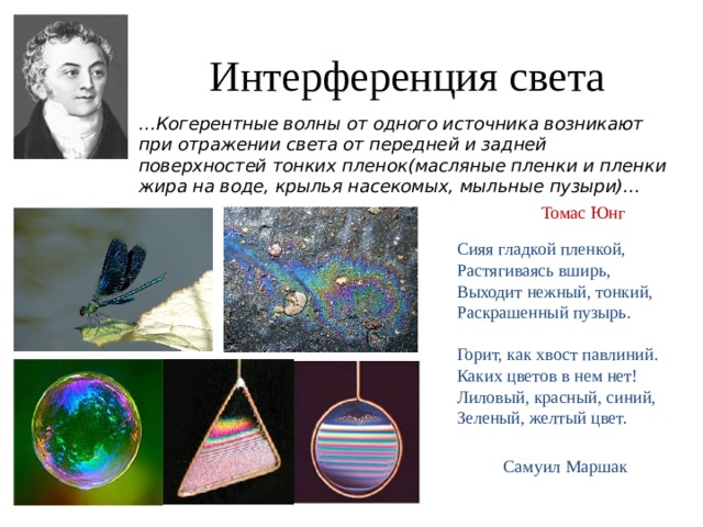 Интерференция света … Когерентные волны от одного источника возникают при отражении света от передней и задней поверхностей тонких пленок(масляные пленки и пленки жира на воде, крылья насекомых, мыльные пузыри)…  Томас Юнг Сияя гладкой пленкой,  Растягиваясь вширь,  Выходит нежный, тонкий,  Раскрашенный пузырь.   Горит, как хвост павлиний.  Каких цветов в нем нет!  Лиловый, красный, синий,  Зеленый, желтый цвет. Самуил Маршак 