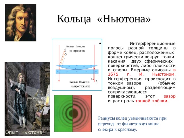 Кольца «Ньютона»  Интерференционные полосы равной толщины в форме колец, расположенных концентрически вокруг точки касания двух сферических поверхностей, либо плоскости и сферы. Впервые описаны в 1675 г. И. Ньютоном. Интерференция происходит в тонком зазоре (обычно воздушном), разделяющим соприкасающиеся поверхности; этот зазор играет роль тонкой плёнки. Радиусы колец увеличиваются при переходе от фиолетового конца спектра к красному. Опыт Ньютона 