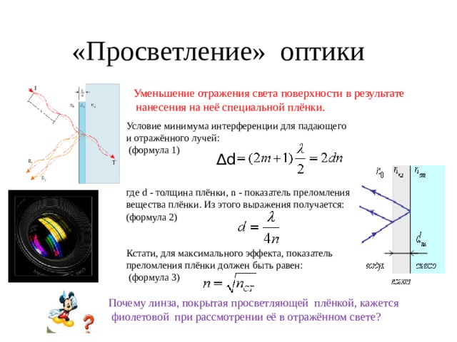 «Просветление» оптики Уменьшение отражения света поверхности в результате  нанесения на неё специальной плёнки. Условие минимума интерференции для падающего и отражённого лучей:  (формула 1) где d - толщина плёнки, n - показатель преломления вещества плёнки. Из этого выражения получается: (формула 2) Кстати, для максимального эффекта, показатель преломления плёнки должен быть равен:  (формула 3) ∆ d Почему линза, покрытая просветляющей плёнкой, кажется  фиолетовой при рассмотрении её в отражённом свете? 