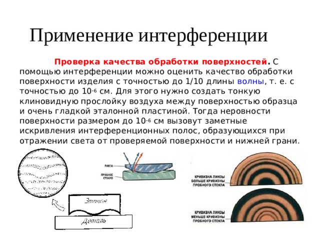 Применение интерференции  Проверка качества обработки поверхностей .  С помощью интерференции можно оценить качество обработки поверхности изделия с точностью до 1/10 длины  волны , т. е. с точностью до 10 -6  см. Для этого нужно создать тонкую клиновидную прослойку воздуха между поверхностью образца и очень гладкой эталонной пластиной. Тогда неровности поверхности размером до 10 -6  см вызовут заметные искривления интерференционных полос, образующихся при отражении света от проверяемой поверхности и нижней грани. 