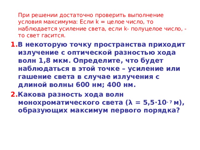  При решении достаточно проверить выполнение условия максимума: Если k = целое число, то наблюдается усиление света, если k - полуцелое число, - то свет гасится. 1. В некоторую точку пространства приходит излучение с оптической разностью хода волн 1,8 мкм. Определите, что будет наблюдаться в этой точке – усиление или гашение света в случае излучения с длиной волны 600 нм; 400 нм. 2. Какова разность хода волн монохроматического света ( λ = 5,5 · 10 - 7  м), образующих максимум первого порядка? 