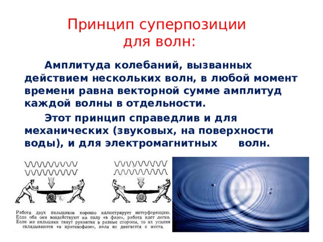 Принцип суперпозиции  для волн:   Амплитуда колебаний, вызванных действием нескольких волн, в любой момент времени равна векторной сумме амплитуд каждой волны в отдельности.     Этот принцип справедлив и для механических (звуковых, на поверхности воды), и для электромагнитных  волн.  
