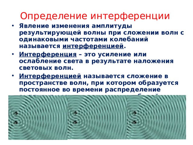 Определение интерференции Явление изменения амплитуды результирующей волны при сложении волн с одинаковыми частотами колебаний называется интерференцией . Интерференция – это усиление или ослабление света в результате наложения световых волн. Интерференцией называется сложение в пространстве волн, при котором образуется постоянное во времени распределение амплитуд результирующих колебаний . 