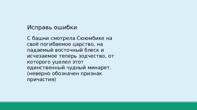Исправь ошибки С башни смотрела Сююмбике на своё погибаемое царство, на падаемый восточный блеск и исчезаемое теперь зодчество, от которого уцелел этот единственный чудный минарет. (неверно обозначен признак причастия) 