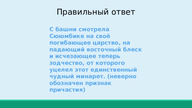 Правильный ответ С башни смотрела Сююмбике на своё погибающее царство, на падающий восточный блеск и исчезающее теперь зодчество, от которого уцелел этот единственный чудный минарет. (неверно обозначен признак причастия) 