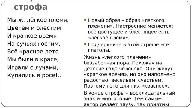 Вторая строфа Новый образ – образ «легкого племени». Настроение меняется: всё цветущее и блестящее есть «легкое племя». Подчеркните в этой строфе все глаголы. Жизнь «легкого племени» беззаботная пора. Похожая на детские года человека. Они живут «краткое время», но оно наполнено радостью, весельем, счастьем. Поэтому лето для них «красное». В конце строфы – восклицательный знак и многоточие. Тем самым автор делает паузу: так приятны воспоминания о лете. Мы ж, лёгкое племя, Цветём и блестим И краткое время На сучьях гостим. Всё красное лето Мы были в красе, Играли с лучами, Купались в росе!.. 