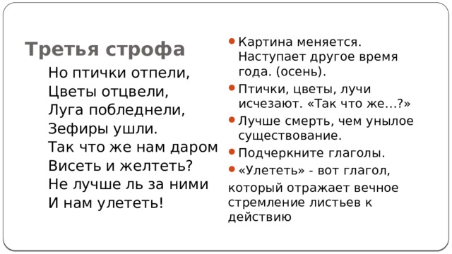 Третья строфа Картина меняется. Наступает другое время года. (осень). Птички, цветы, лучи исчезают. «Так что же…?» Лучше смерть, чем унылое существование. Подчеркните глаголы. «Улететь» - вот глагол, который отражает вечное стремление листьев к действию  Но птички отпели, Цветы отцвели, Луга побледнели, Зефиры ушли. Так что же нам даром Висеть и желтеть? Не лучше ль за ними И нам улететь! 