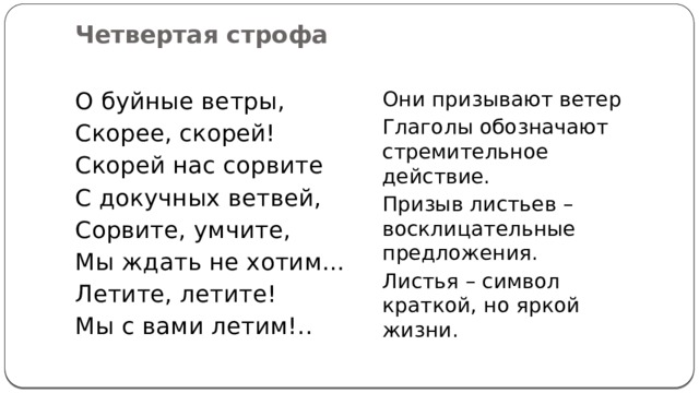 Четвертая строфа   О буйные ветры, Они призывают ветер Скорее, скорей! Глаголы обозначают стремительное действие. Скорей нас сорвите Призыв листьев – восклицательные предложения. С докучных ветвей, Листья – символ краткой, но яркой жизни. Сорвите, умчите, Мы ждать не хотим… Летите, летите! Мы с вами летим!.. 