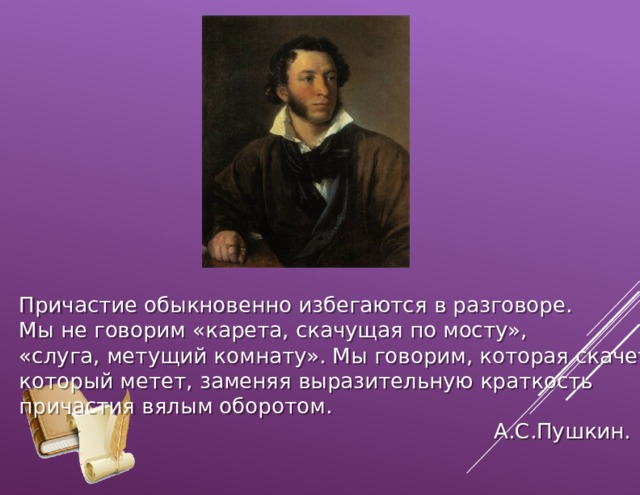 Причастие обыкновенно избегаются в разговоре. Мы не говорим «карета, скачущая по мосту», «слуга, метущий комнату». Мы говорим, которая скачет, который метет, заменяя выразительную краткость причастия вялым оборотом.  А.С.Пушкин. 