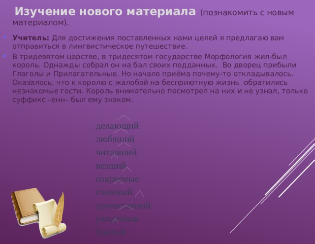  Изучение нового материала (познакомить с новым материалом). Учитель: Для достижения поставленных нами целей я предлагаю вам отправиться в лингвистическое путешествие. В тридевятом царстве, в тридесятом государстве Морфология жил-был король. Однажды собрал он на бал своих подданных. Во дворец прибыли Глаголы и Прилагательные. Но начало приёма почему-то откладывалось. Оказалось, что к королю с жалобой на бесприютную жизнь обратились незнакомые гости. Король внимательно посмотрел на них и не узнал, только суффикс –енн– был ему знаком. делающий любящий читавший везший озаряемые гонимый прочитанный увиденная бритый 