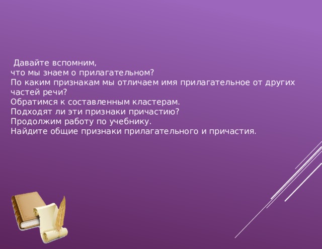  Давайте вспомним, что мы знаем о прилагательном? По каким признакам мы отличаем имя прилагательное от других частей речи? Обратимся к составленным кластерам. Подходят ли эти признаки причастию? Продолжим работу по учебнику. Найдите общие признаки прилагательного и причастия. 