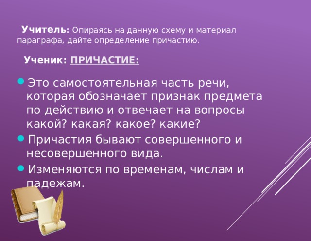  Учитель :  Опираясь на данную схему и материал параграфа, дайте определение причастию .  Ученик: ПРИЧАСТИЕ: Это самостоятельная часть речи, которая обозначает признак предмета по действию и отвечает на вопросы какой? какая? какое? какие? Причастия бывают совершенного и несовершенного вида. Изменяются по временам, числам и падежам. 