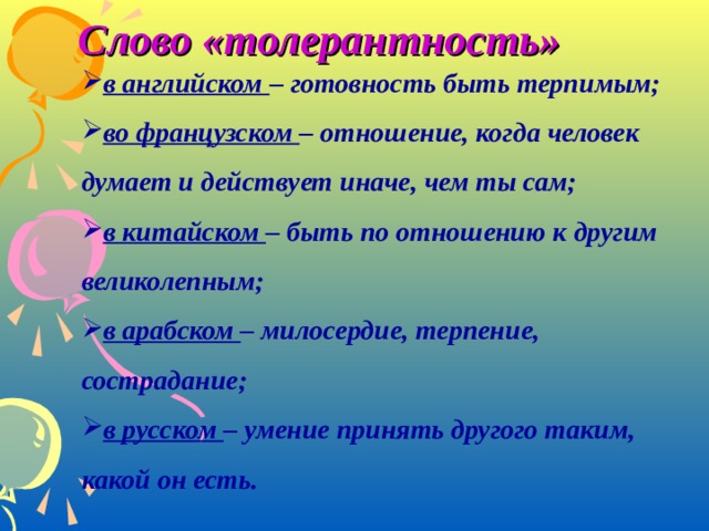 Слово «толерантность» в английском – готовность быть терпимым; во французском – отношение, когда человек думает и действует иначе, чем ты сам; в китайском – быть по отношению к другим великолепным; в арабском – милосердие, терпение, сострадание; в русском – умение принять другого таким, какой он есть. в английском – готовность быть терпимым; во французском – отношение, когда человек думает и действует иначе, чем ты сам; в китайском – быть по отношению к другим великолепным; в арабском – милосердие, терпение, сострадание; в русском – умение принять другого таким, какой он есть.