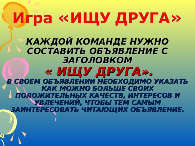 КАЖДОЙ КОМАНДЕ НУЖНО СОСТАВИТЬ ОБЪЯВЛЕНИЕ С ЗАГОЛОВКОМ   « ИЩУ ДРУГА».  В СВОЕМ ОБЪЯВЛЕНИИ НЕОБХОДИМО УКАЗАТЬ КАК МОЖНО БОЛЬШЕ СВОИХ ПОЛОЖИТЕЛЬНЫХ КАЧЕСТВ, ИНТЕРЕСОВ И УВЛЕЧЕНИЙ, ЧТОБЫ ТЕМ САМЫМ ЗАИНТЕРЕСОВАТЬ ЧИТАЮЩИХ ОБЪЯВЛЕНИЕ.