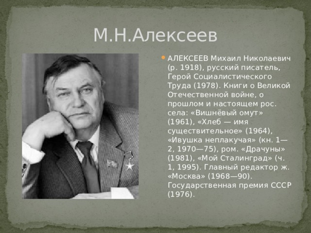 М.Н.Алексеев АЛЕКСЕЕВ Михаил Николаевич (р. 1918), русский писатель, Герой Социалистического Труда (1978). Книги о Великой Отечественной войне, о прошлом и настоящем рос. села: «Вишнёвый омут» (1961), «Хлеб — имя существительное» (1964), «Ивушка неплакучая» (кн. 1—2, 1970—75), ром. «Драчуны» (1981), «Мой Сталинград» (ч. 1, 1995). Главный редактор ж. «Москва» (1968—90). Государственная премия СССР (1976). 