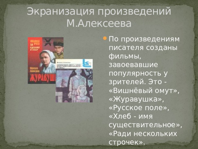 Экранизация произведений М.Алексеева По произведениям писателя созданы фильмы, завоевавшие популярность у зрителей. Это - «Вишнёвый омут», «Журавушка», «Русское поле», «Хлеб - имя существительное», «Ради нескольких строчек». 