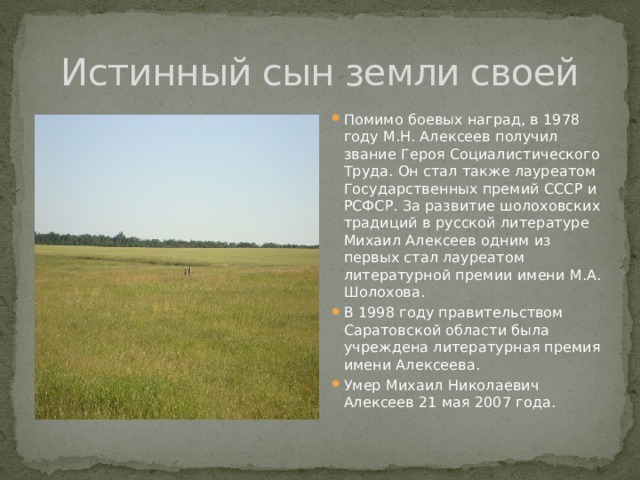 Истинный сын земли своей Помимо боевых наград, в 1978 году М.Н. Алексеев получил звание Героя Социалистического Труда. Он стал также лауреатом Государственных премий СССР и РСФСР. За развитие шолоховских традиций в русской литературе Михаил Алексеев одним из первых стал лауреатом литературной премии имени М.А. Шолохова. В 1998 году правительством Саратовской области была учреждена литературная премия имени Алексеева. Умер Михаил Николаевич Алексеев 21 мая 2007 года. 
