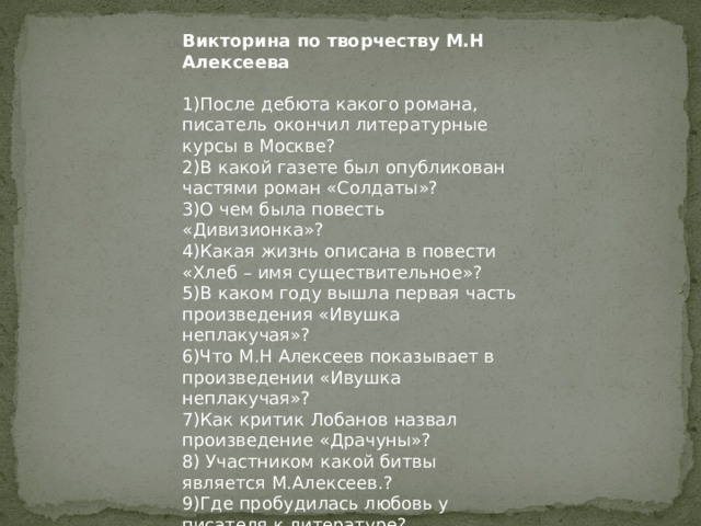 Викторина по творчеству М.Н Алексеева   1)После дебюта какого романа, писатель окончил литературные курсы в Москве? 2)В какой газете был опубликован частями роман «Солдаты»? 3)О чем была повесть «Дивизионка»? 4)Какая жизнь описана в повести «Хлеб – имя существительное»? 5)В каком году вышла первая часть произведения «Ивушка неплакучая»? 6)Что М.Н Алексеев показывает в произведении «Ивушка неплакучая»? 7)Как критик Лобанов назвал произведение «Драчуны»? 8) Участником какой битвы является М.Алексеев.? 9)Где пробудилась любовь у писателя к литературе? 10)Заместителем редактора какой газеты он был назначен? 