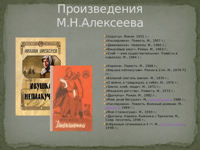 Произведения М.Н.Алексеева Солдаты». Роман. 1951 г.; «Наследники». Повесть. М., 1957 г.; «Дивизионка». Новеллы. М., 1960 г.; «Вишнёвый омут». Роман. М., 1962 г.; «Хлеб — имя существительное». Повесть в новеллах. М., 1964 г.; «Карюха». Повесть. М., 1968 г.; «Ивушка неплакучая». Роман в 2 кн. М., 1970-71 гг.; «Великий сеятель земли». М., 1970 г.; «О войне, о товарищах, о себе». М., 1970 г.; «Земля, хлеб, люди». М., 1971 г.; «Мишкино детство». Повесть. М.. 1973 г.; «Драчуны». Роман. М., 1982 г.; «Меж дней бегущих». М., Современник , 1986 г.; «Наследники». Повесть. Военный дневник. М., ДОСААФ , 1986 г.; «Мой Сталинград». М., 1993 г.; «Драчуны. Карюха. Рыжонка.» Трилогия. М., Совр. писатель, 1998 г.; Избранные сочинения в 3 тт. М., Русское слово , 1998 г.; 