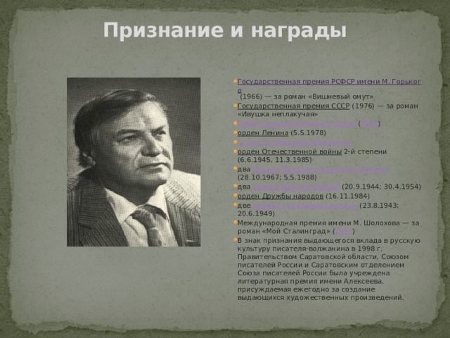 Признание и награды   Государственная премия РСФСР имени М. Горького  (1966) — за роман «Вишневый омут» Государственная премия СССР (1976) — за роман «Ивушка неплакучая» Герой Социалистического Труда ( 1978 ) орден Ленина (5.5.1978) орден Октябрьской революции орден Отечественной войны 2-й степени (6.6.1945, 11.3.1985) два ордена Трудового Красного Знамени (28.10.1967; 5.5.1988) два ордена Красной Звезды (20.9.1944; 30.4.1954) орден Дружбы народов (16.11.1984) две медали «За боевые заслуги» (23.8.1943; 20.6.1949) Международная премия имени М. Шолохова — за роман «Мой Сталинград» ( 1995 ) В знак признания выдающегося вклада в русскую культуру писателя-волжанина в 1998 г. Правительством Саратовской области, Союзом писателей России и Саратовским отделением Союза писателей России была учреждена литературная премия имени Алексеева, присуждаемая ежегодно за создание выдающихся художественных произведений. 