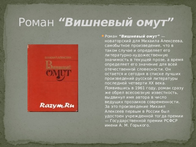 Роман “Вишневый омут”  Роман “Вишневый омут” — новаторский для Михаила Алексеева, самобытное произведение, что в таком случае и определяет его литературно-художественную значимость в текущей прозе, а время определяет его значение для всей отечественной словесности. Он остается и сегодня в списке лучших произведений русской литературы последней четверти ХХ века. Появившись в 1961 году, роман сразу же обрел всесоюзную известность, выдвинул имя автора в число ведущих прозаиков современности. За это произведение Михаил Алексеев первым в России был удостоен учрежденной тогда премии — Государственной премии РСФСР имени А. М. Горького. 