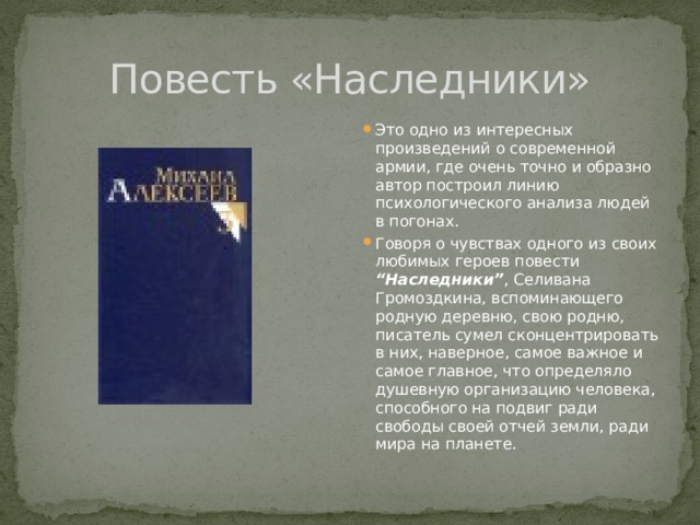 Повесть «Наследники» Это одно из интересных произведений о современной армии, где очень точно и образно автор построил линию психологического анализа людей в погонах. Говоря о чувствах одного из своих любимых героев повести “Наследники” , Селивана Громоздкина, вспоминающего родную деревню, свою родню, писатель сумел сконцентрировать в них, наверное, самое важное и самое главное, что определяло душевную организацию человека, способного на подвиг ради свободы своей отчей земли, ради мира на планете. 