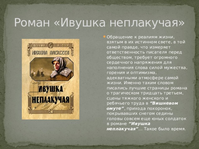 Роман «Ивушка неплакучая» Обращение к реалиям жизни, взятым в их истинном свете, в той самой правде, что измеряет ответственность писателя перед обществом, требует огромного сердечного напряжения для наполнения слова силой мужества, горения и оптимизма, адекватными атмосфере самой жизни. Именно таким словом писались лучшие страницы романа о трагическом тридцать третьем, сцены тяжкого женского и ребячьего труда в “Вишневом омуте” , прихода похоронок, покрывавших снегом седины головы совсем еще юных солдаток в романе “Ивушка неплакучая” ... Такое было время. 
