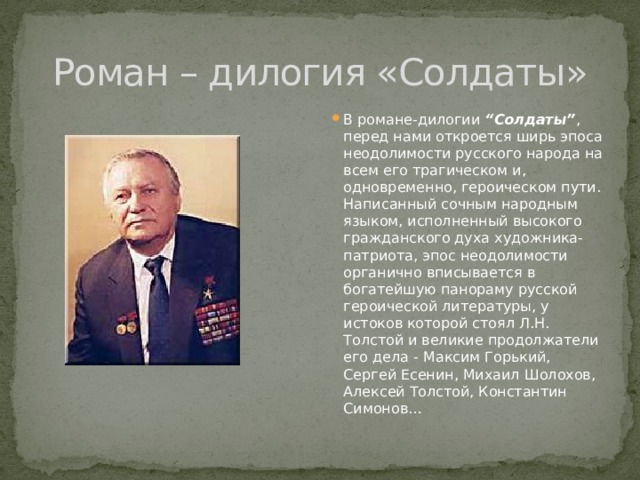 Роман – дилогия «Солдаты» В романе-дилогии “Солдаты” , перед нами откроется ширь эпоса неодолимости русского народа на всем его трагическом и, одновременно, героическом пути. Написанный сочным народным языком, исполненный высокого гражданского духа художника-патриота, эпос неодолимости органично вписывается в богатейшую панораму русской героической литературы, у истоков которой стоял Л.Н. Толстой и великие продолжатели его дела - Максим Горький, Сергей Есенин, Михаил Шолохов, Алексей Толстой, Константин Симонов… 