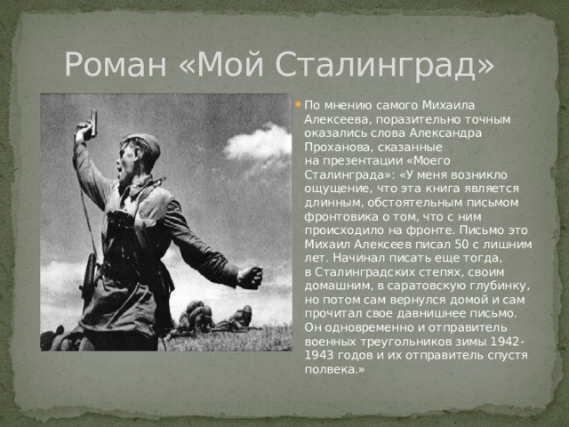 Роман «Мой Сталинград» По мнению самого Михаила Алексеева, поразительно точным оказались слова Александра Проханова, сказанные на презентации «Моего Сталинграда»: «У меня возникло ощущение, что эта книга является длинным, обстоятельным письмом фронтовика о том, что с ним происходило на фронте. Письмо это Михаил Алексеев писал 50 с лишним лет. Начинал писать еще тогда, в Сталинградских степях, своим домашним, в саратовскую глубинку, но потом сам вернулся домой и сам прочитал свое давнишнее письмо. Он одновременно и отправитель военных треугольников зимы 1942-1943 годов и их отправитель спустя полвека.» 