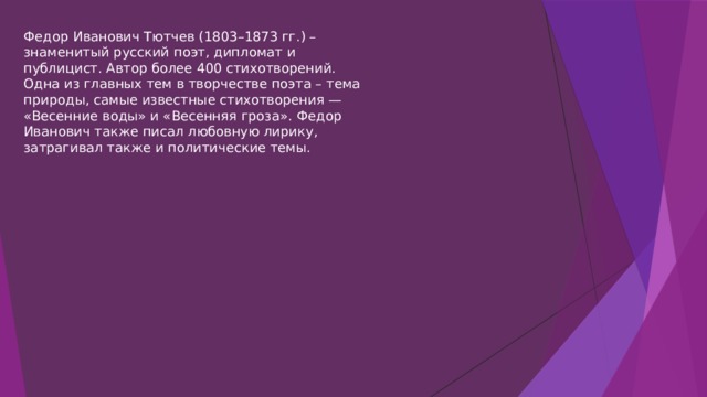 Федор Иванович Тютчев (1803–1873 гг.) – знаменитый русский поэт, дипломат и публицист. Автор более 400 стихотворений. Одна из главных тем в творчестве поэта – тема природы, самые известные стихотворения — «Весенние воды» и «Весенняя гроза». Федор Иванович также писал любовную лирику, затрагивал также и политические темы. 