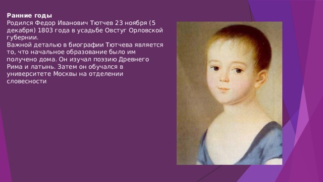 Ранние годы Родился Федор Иванович Тютчев 23 ноября (5 декабря) 1803 года в усадьбе Овстуг Орловской губернии. Важной деталью в биографии Тютчева является то, что начальное образование было им получено дома. Он изучал поэзию Древнего Рима и латынь. Затем он обучался в университете Москвы на отделении словесности 