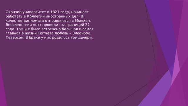 Окончив университет в 1821 году, начинает работать в Коллегии иностранных дел. В качестве дипломата отправляется в Мюнхен. Впоследствии поэт проводит за границей 22 года. Там же была встречена большая и самая главная в жизни Тютчева любовь – Элеонора Петерсон. В браке у них родилось три дочери. 