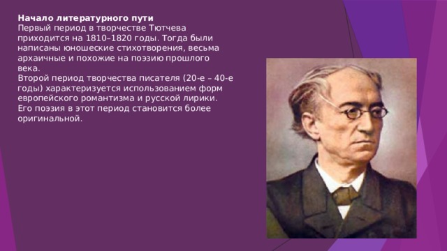 Начало литературного пути Первый период в творчестве Тютчева приходится на 1810–1820 годы. Тогда были написаны юношеские стихотворения, весьма архаичные и похожие на поэзию прошлого века.  Второй период творчества писателя (20-е – 40-е годы) характеризуется использованием форм европейского романтизма и русской лирики. Его поэзия в этот период становится более оригинальной. 