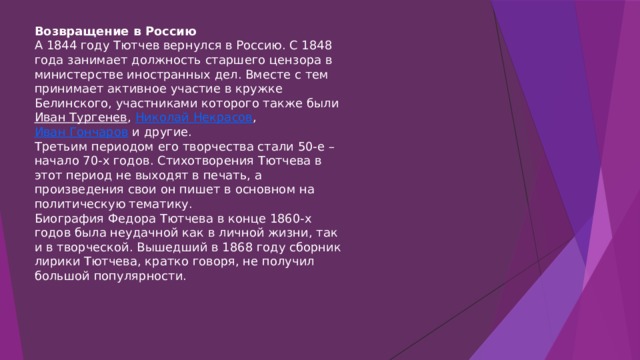 Возвращение в Россию А 1844 году Тютчев вернулся в Россию. С 1848 года занимает должность старшего цензора в министерстве иностранных дел. Вместе с тем принимает активное участие в кружке Белинского, участниками которого также были Иван Тургенев , Николай Некрасов , Иван Гончаров и другие. Третьим периодом его творчества стали 50-е – начало 70-х годов. Стихотворения Тютчева в этот период не выходят в печать, а произведения свои он пишет в основном на политическую тематику. Биография Федора Тютчева в конце 1860-х годов была неудачной как в личной жизни, так и в творческой. Вышедший в 1868 году сборник лирики Тютчева, кратко говоря, не получил большой популярности. 
