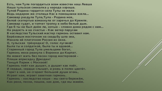 Есть, чем Туле погордиться всем известен наш Левша  Наша тульская смекалка у народа хороша.  Тулой Родина гордится сила Тулы не мала  Ведь недаром же столица Нас в помощники взяла… Самовар раздула Тула,Тула – Родина моя,  Белой скатертью взмахнула от заречья до Кремля.  Самовар гудит, и топчет тропку в небо белый дым.  Где б ты ни был днём ли, ночью – словно дома рядом с ним… На радость и на счастье – Как ветер парусам  В наследство Тульский мастер гармонь оставил нам.  Берёзовым мосточком на свадьбу шла она,  Махала ей платочком Россия из окна.  О, тульская трёхрядка! О, голос луговой!  Была ты и солдаткой, была ты и вдовой… Старинный город Тула умельцами богат,  Гармонь меха рванула с Воронки до Карпат.  Не может жить без песен город мастеровой –  Пляши вприсядку Дрезден!  Танцуй Париж с Москвой!  Гармонь поёт как дышит, а дышит как поёт,  И сердце, сердце слышит, и рожь в полях цветёт.  Горит в ней, не сгорает большой души огонь,  Играет нам, играет заветная гармонь.  Гармонь – наследство наше – мы свято бережём,  Как реки, песни, пашни, как дом, где мы живём. 