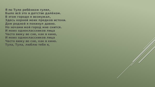 Я по Туле ребёнком гулял,  Было всё это в детстве далёком.  В этом городе я возмужал,  Здесь корней моих предков истоки.  Дом родной я покинул давно.  Но ночами мой город мне снится.  И моих одноклассников лица  Часто вижу во сне, как в кино,  И моих одноклассников лица  Часто вижу во сне, как в кино.  Тула, Тула, люблю тебя я, 