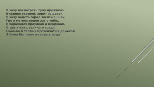 Я хочу посмотреть Тулу прежнюю  В скрипе ставней, ворот из досок,  Я хочу видеть город заснеженным,  Где в метель виден хат огонёк,  В хороводах проулков и двориков,  Старых улиц великого града,  Сколько б тёплых бревенчатых домиков  Я была бы приветствовать рада 
