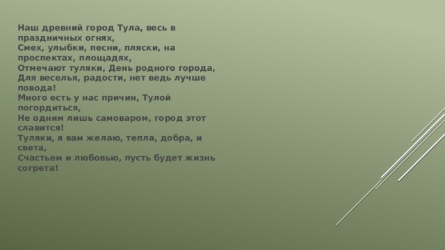 Наш древний город Тула, весь в праздничных огнях,  Смех, улыбки, песни, пляски, на проспектах, площадях,  Отмечают туляки, День родного города,  Для веселья, радости, нет ведь лучше повода!  Много есть у нас причин, Тулой погордиться,  Не одним лишь самоваром, город этот славится!  Туляки, я вам желаю, тепла, добра, и света,  Счастьем и любовью, пусть будет жизнь согрета! 