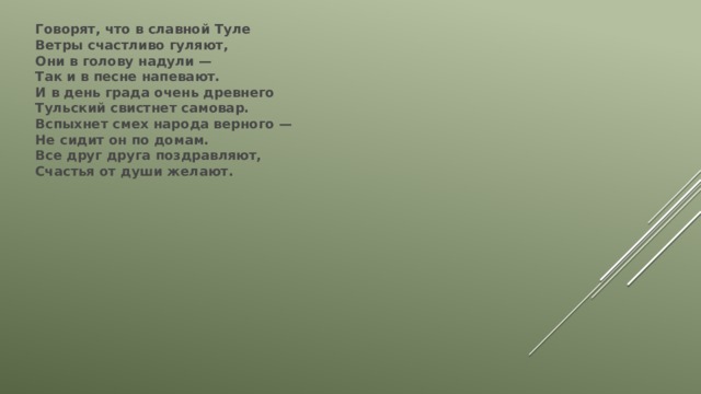 Говорят, что в славной Туле  Ветры счастливо гуляют,  Они в голову надули —  Так и в песне напевают.  И в день града очень древнего  Тульский свистнет самовар.  Вспыхнет смех народа верного —  Не сидит он по домам.  Все друг друга поздравляют,  Счастья от души желают. 