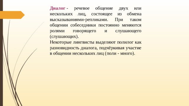 Диалог  - речевое общение двух или нескольких лиц, состоящее из обмена высказываниями-репликами. При таком общении собеседники постоянно меняются ролями говорящего и слушающего (слушающих). Некоторые лингвисты выделяют полилог как разновидность диалога, подчёркивая участие в общении нескольких лиц (поли - много). 