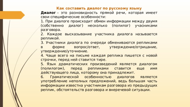 Как составить диалог по русскому языку Диалог  – это разновидность прямой речи, которая имеет свои специфические особенности: 1. При диалоге происходит обмен информации между двумя (собственно диалог) несколько (полилог) учасниками разговора. 2. Каждое высказывание участника диалога называется репликой. 3. Участники диалога по очереди обмениваются репликами в форме вопрос/ответ, утверждение/отрицание, утверждение/уточнение. 4. Чаще всего на письме каждая реплика пишется с новой строчки, перед ней ставится тире. 5. Язык драматических произведений является диалогом (полилогом), перед репликами ставится еще имя действующего лица, которому она принадлежит. 6. Граматической особенностью диалогов является употребление неполных предложений, ведь большая часть информации известна участникам разговора из предыдущих реплик, обстоятельств разговора и внеречевой ситуации. 
