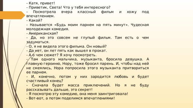 - Катя, привет! - Приветик, Света! Что у тебя интересного? - Посмотрела вчера классный фильм и хожу под впечатлением. - Какой? - Называется «Будь моим парнем на пять минут». Чудесная молодежная комедия. - Американская? - Да, но это совсем не глупый фильм. Там есть о чем задуматься. - О, я не видела этого фильма. Он новый? - Да нет, он лет пять как вышел в прокат. - А о чем сюжет? Я хочу посмотреть. - Там одного мальчика, музыканта, бросила девушка. А главную героиню, Нору, тоже бросил парень. И, чтобы над ней не смеялись, Нора попросила этого музыканта притвориться ее парнем. - И, конечно, потом у них зародится любовь и будет счастливый конец? - Сначала будет масса приключений. Но я не буду рассказывать дальше, это секрет! - Я посмотрю эту комедию, она меня заинтриговала! - Вот-вот, а потом поделимся впечатлениями! 
