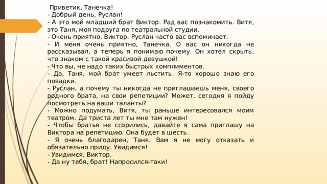   Приветик, Танечка! - Добрый день, Руслан! - А это мой младший брат Виктор. Рад вас познакомить. Витя, это Таня, моя подруга по театральной студии. - Очень приятно, Виктор. Руслан часто вас вспоминает. - И меня очень приятно, Танечка. О вас он никогда не рассказывал, а теперь я понимаю почему. Он хотел скрыть, что знаком с такой красивой девушкой! - Что вы, не надо таких быстрых комплиментов. - Да, Таня, мой брат умеет льстить. Я-то хорошо знаю его повадки. - Руслан, а почему ты никогда не приглашаешь меня, своего родного брата, на свои репетиции? Может, сегодня я пойду посмотреть на ваши таланты? - Можно подумать, Витя, ты раньше интересовался моим театром. Да триста лет ты мне там нужен! - Чтобы братья не ссорились, давайте я сама приглашу на Виктора на репетицию. Она будет в шесть. - Я очень благодарен, Таня. Вам я не могу отказать и обязательно приду. Увидимся! - Увидимся, Виктор. - Да ну тебя, брат! Напросился-таки! 