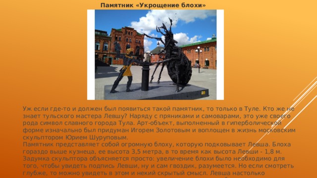 Памятник «Укрощение блохи» Уж если где-то и должен был появиться такой памятник, то только в Туле. Кто же не знает тульского мастера Левшу? Наряду с пряниками и самоварами, это уже своего рода символ славного города Тула. Арт-объект, выполненный в гиперболической форме изначально был придуман Игорем Золотовым и воплощен в жизнь московским скульптором Юрием Шуруповым. Памятник представляет собой огромную блоху, которую подковывает Левша. Блоха гораздо выше кузнеца, ее высота 3,5 метра, в то время как высота Левши - 1,8 м. Задумка скульптора объясняется просто: увеличение блохи было необходимо для того, чтобы увидеть подпись Левши, ну и сам гвоздик, разумеется. Но если смотреть глубже, то можно увидеть в этом и некий скрытый смысл. Левша настолько гениальный умелец, что смог подковать не только крошечную блоху, но и огромное насекомое, превышающее его в два раза. 