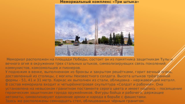 Мемориальный комплекс «Три штыка»  Мемориал расположен на площади Победы, состоит он из памятника защитникам Тулы и вечного огня в окружении трех стальных штыков, символизирующих связь поколений: коммунистов, комсомольцев и пионеров. У подножия в венке, выполненном из бронзы и закрытом решётками, горит вечный огонь, доставленный из столицы, с могилы Неизвестного солдата. Высота штыков трёхгранной формы - 51, 41 и 31 метр. Каркас их выполнен из стали, облицовка – нержавеющий металл. В состав мемориала входит и четырёхметровая скульптура «Солдат и рабочий». Она установлена на невысоком гранитном постаменте серого цвета и имеет надпись – посвящение героическим защитникам города оружейников. Фигуры бойца и рабочего, держащие автоматы, символизируют единение армии и народа в борьбе с фашистами. Здесь же расположены семнадцать стел, облицованных чёрным гранитом. 