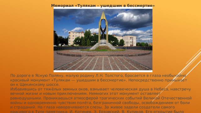 Мемориал «Тулякам – ушедшим в бессмертие» По дороге в Ясную Поляну, малую родину Л.Н. Толстого, бросается в глаза необычайно красивый монумент «Тулякам — ушедшим в бессмертие». Непосредственно примыкает он к Щекинскому шоссе. Избавившись от тяжёлых земных оков, взмывает человеческая душа в Небеса, навстречу вечной жизни и новым приключениям. Немногих этот монумент оставляет равнодушными. Проникаешься атмосферой трагических событий Великой Отечественной войны и одновременно чувством полёта, безграничной свободы, освобождением от боли и страданий. На глаза наворачиваются слезы. За живое задели создатели самого красивого в Туле памятника: И. Котенев, Э. Ерзовский, В. Куликов. Его открытие было приурочено к 50-летию Победы в Великой Отечественной войне. 
