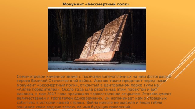 Монумент «Бессмертный полк» Семиметровое каменное знамя с тысячами запечатленных на нем фотографий героев Великой Отечественной войны. Именно таким предстает перед нами монумент «Бессмертный полк», открытый в Центральном парке Тулы на «Аллее победителей». Около года шла работа над этим проектом и вот, наконец, в мае 2017 года произошло торжественное открытие. Этот монумент величественен и трогателен одновременно. Он напоминает нам о страшных событиях в истории нашей страны. Война никого не щадила и люди гибли, защищая свою родную землю, во имя будущих поколений. 