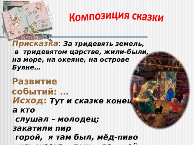 Присказка : За тридевять земель,  в тридевятом царстве, жили-были, на море, на океяне, на острове Буяне… Развитие событий: … Исход :  Тут и сказке конец, а кто  слушал – молодец; закатили пир  горой, я там был, мёд-пиво пил; сказка – ложь, да в ней намёк… 